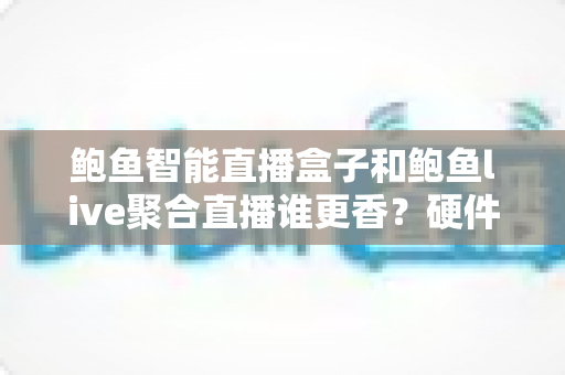鲍鱼智能直播盒子和鲍鱼live聚合直播谁更香？硬件盒子与聚合软件全维度深度对比评测