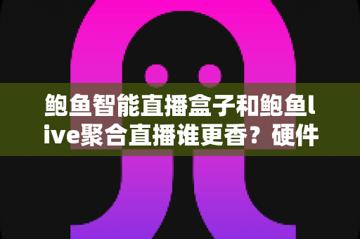 鲍鱼智能直播盒子和鲍鱼live聚合直播谁更香？硬件盒子与聚合软件全维度深度对比评测
