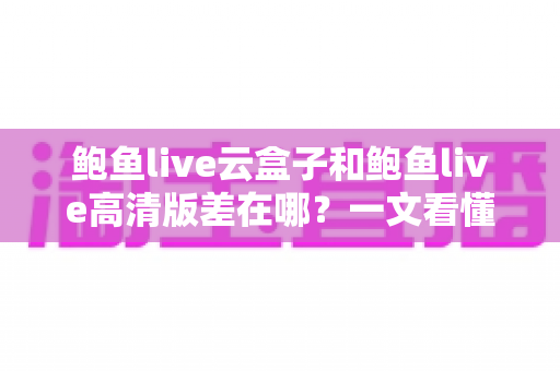 鲍鱼live云盒子和鲍鱼live高清版差在哪?一文看懂两大版本核心区别与选购指南 鲍鱼live云盒子和鲍鱼live高清版差在哪?一文看懂两大版本核心区别与选购指南