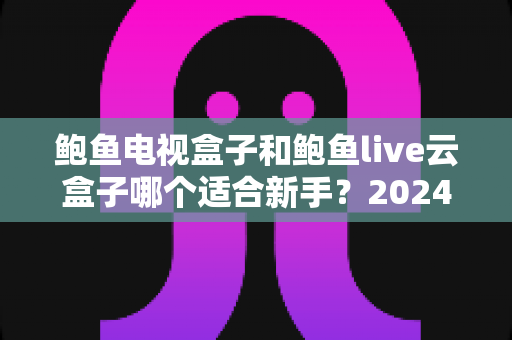 鲍鱼电视盒子和鲍鱼live云盒子哪个适合新手？2024年最全面的新手选购指南与实测对比