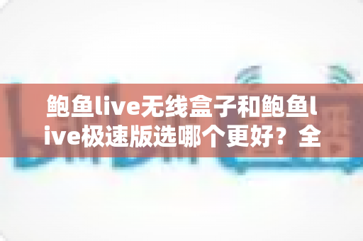 鲍鱼live无线盒子和鲍鱼live极速版选哪个更好？全方位对比帮你找到最适合的选择