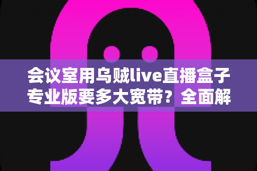 会议室用乌贼live直播盒子专业版要多大宽带?全面解析带宽配置与直播流畅秘诀 会议室用乌贼live直播盒子专业版要多大宽带?全面解析带宽配置与直播流畅秘诀
