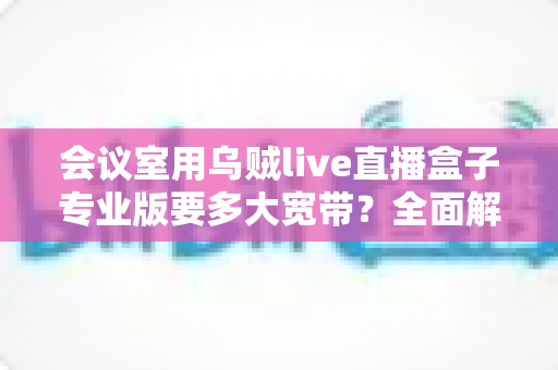 会议室用乌贼live直播盒子专业版要多大宽带？全面解析带宽配置与直播流畅秘诀