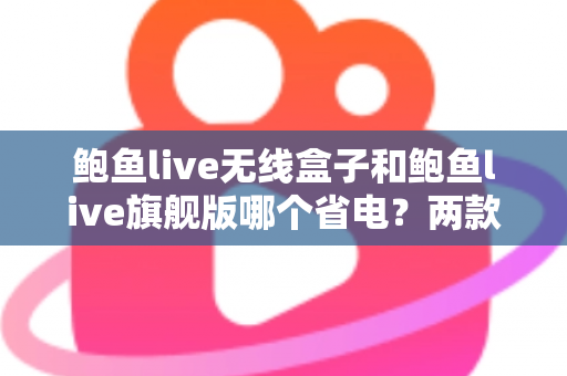 鲍鱼live无线盒子和鲍鱼live旗舰版哪个省电？两款热门机型功耗全面对比与省电选购指南