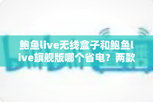 鲍鱼live无线盒子和鲍鱼live旗舰版哪个省电？两款热门机型功耗全面对比与省电选购指南
