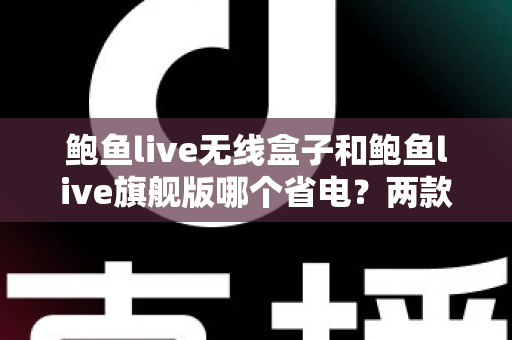 鲍鱼live无线盒子和鲍鱼live旗舰版哪个省电？两款热门机型功耗全面对比与省电选购指南