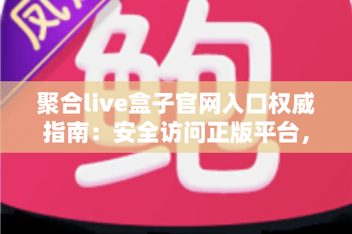 聚合live盒子官网入口权威指南：安全访问正版平台，解锁高清大屏观影新体验