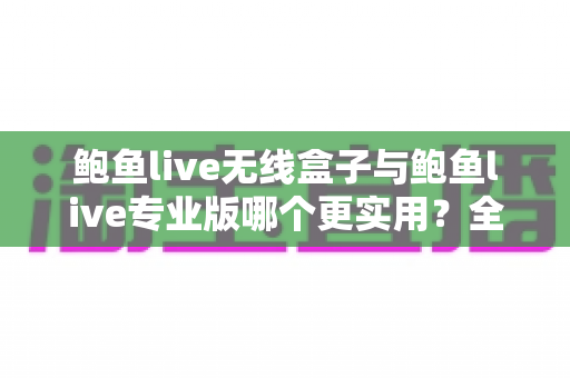 鲍鱼live无线盒子与鲍鱼live专业版哪个更实用？全方位深度对比评测与选购指南