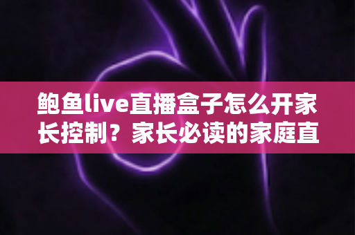 鲍鱼live直播盒子怎么开家长控制？家长必读的家庭直播设备防护与设置全攻略