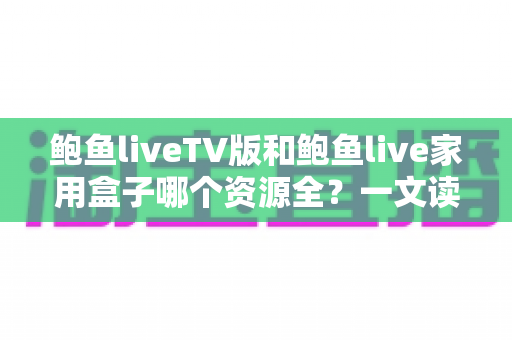 鲍鱼liveTV版和鲍鱼live家用盒子哪个资源全？一文读懂两者差异，选对才不花冤枉钱