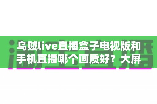 乌贼live直播盒子电视版和手机直播哪个画质好?大屏与掌上观影画质深度对比全解析 乌贼live直播盒子电视版和手机直播哪个画质好?大屏与掌上观影画质深度对比全解析