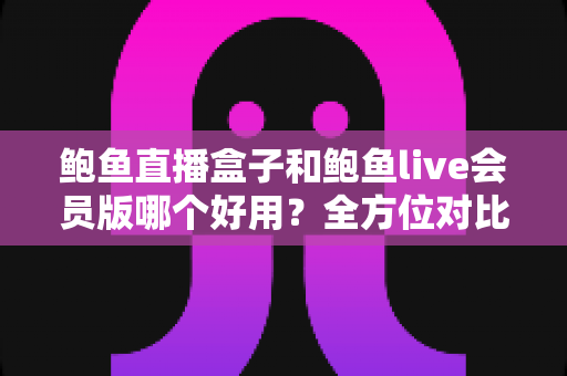 鲍鱼直播盒子和鲍鱼live会员版哪个好用？全方位对比帮你选对版本