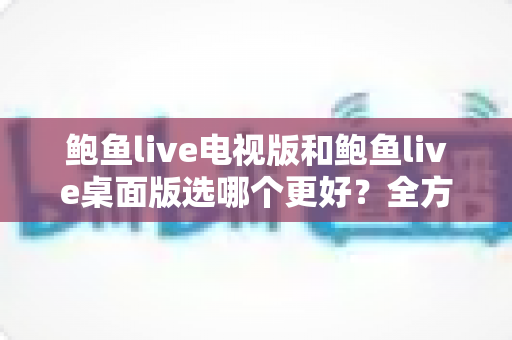 鲍鱼live电视版和鲍鱼live桌面版选哪个更好?全方位对比分析帮你找到最适合的版本 鲍鱼live电视版和鲍鱼live桌面版选哪个更好?全方位对比分析帮你找到最适合的版本