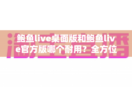 鲍鱼live桌面版和鲍鱼live官方版哪个耐用？全方位深度对比与实用选择指南
