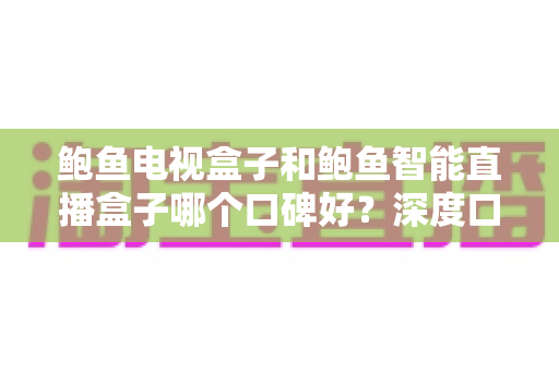鲍鱼电视盒子和鲍鱼智能直播盒子哪个口碑好？深度口碑对比与避坑选购指南