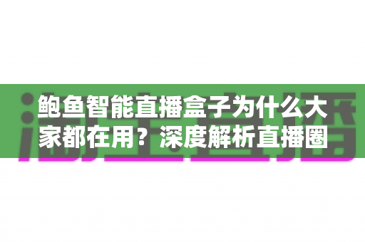 鲍鱼智能直播盒子为什么大家都在用？深度解析直播圈爆款设备的真实优势