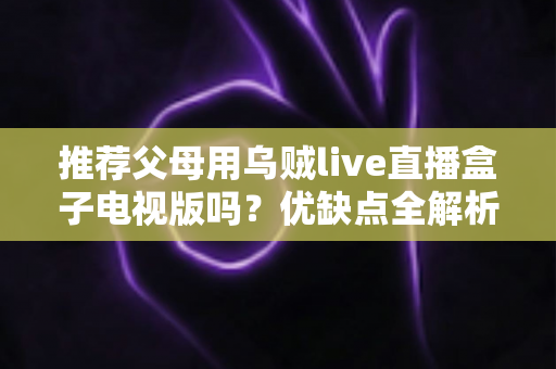 推荐父母用乌贼live直播盒子电视版吗?优缺点全解析与实用建议 推荐父母用乌贼live直播盒子电视版吗?优缺点全解析与实用建议