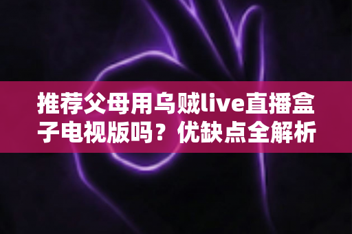 推荐父母用乌贼live直播盒子电视版吗？优缺点全解析与实用建议