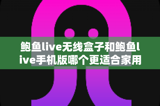 鲍鱼live无线盒子和鲍鱼live手机版哪个更适合家用？——家庭影音体验全方位对比指南