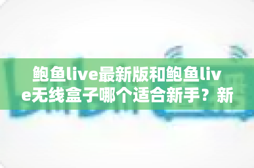 鲍鱼live最新版和鲍鱼live无线盒子哪个适合新手？新手入门选购与使用全攻略