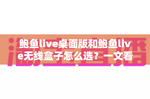 鲍鱼live桌面版和鲍鱼live无线盒子怎么选？一文看懂差异、场景与最终答案
