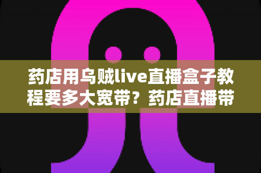 药店用乌贼live直播盒子教程要多大宽带?药店直播带宽配置与搭建全攻略 药店用乌贼live直播盒子教程要多大宽带?药店直播带宽配置与搭建全攻略