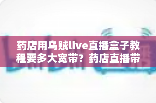 药店用乌贼live直播盒子教程要多大宽带？药店直播带宽配置与搭建全攻略
