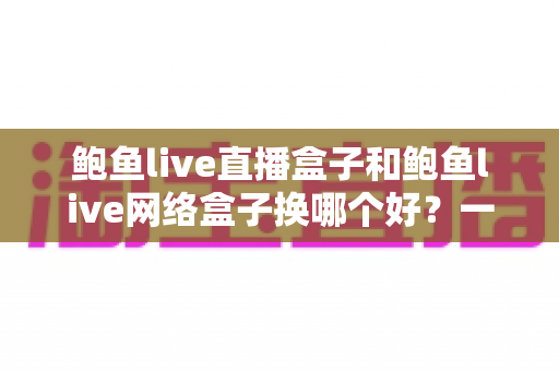鲍鱼live直播盒子和鲍鱼live网络盒子换哪个好？一文读懂两者差异与选购指南