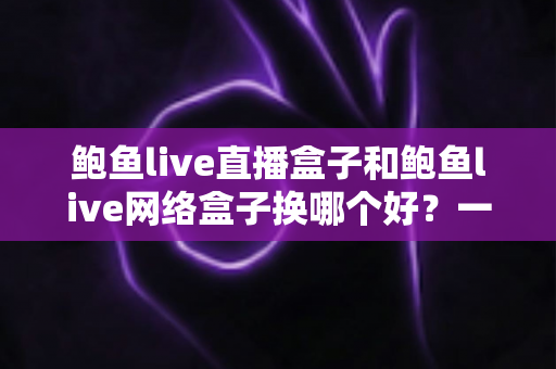 鲍鱼live直播盒子和鲍鱼live网络盒子换哪个好？一文读懂两者差异与选购指南
