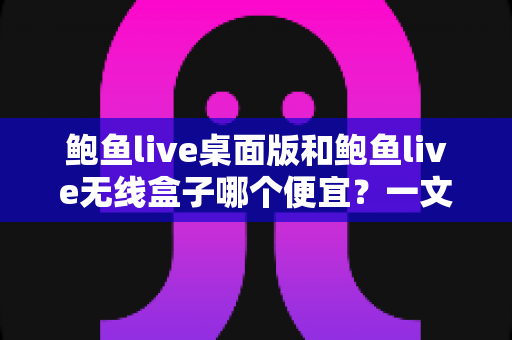 鲍鱼live桌面版和鲍鱼live无线盒子哪个便宜？一文读懂两者价格差异与高性价比选购指南