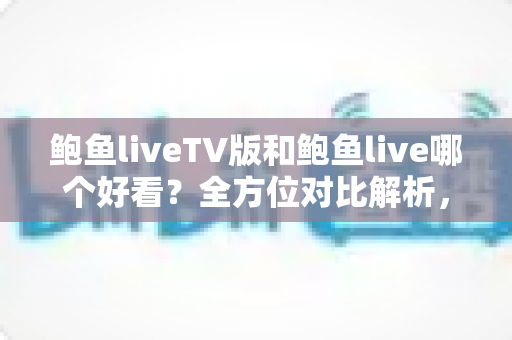 鲍鱼liveTV版和鲍鱼live哪个好看?全方位对比解析,帮你选出最佳观看体验 鲍鱼liveTV版和鲍鱼live哪个好看?全方位对比解析,帮你选出最佳观看体验