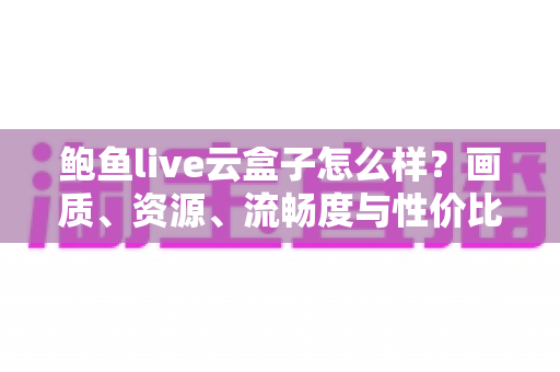鲍鱼live云盒子怎么样?画质、资源、流畅度与性价比全维度真实评测指南 鲍鱼live云盒子怎么样?画质、资源、流畅度与性价比全维度真实评测指南