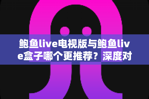 鲍鱼live电视版与鲍鱼live盒子哪个更推荐？深度对比分析帮你选出最适合自己的观看方案
