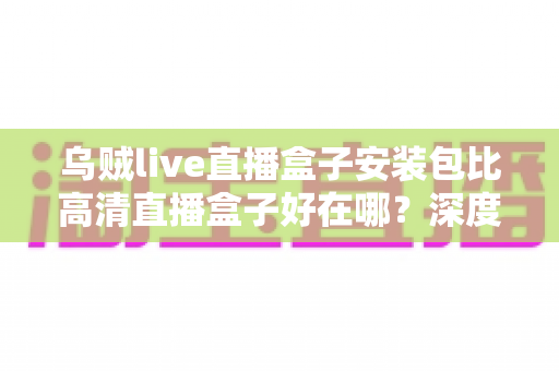 乌贼live直播盒子安装包比高清直播盒子好在哪?深度解析直播盒子的核心优势与选购指南 乌贼live直播盒子安装包比高清直播盒子好在哪?深度解析直播盒子的核心优势与选购指南