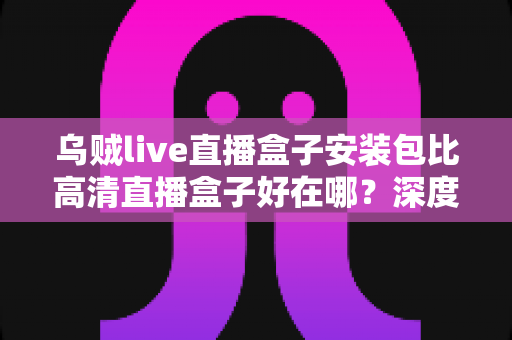 乌贼live直播盒子安装包比高清直播盒子好在哪?深度解析直播盒子的核心优势与选购指南 乌贼live直播盒子安装包比高清直播盒子好在哪?深度解析直播盒子的核心优势与选购指南