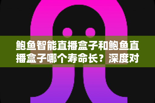鲍鱼智能直播盒子和鲍鱼直播盒子哪个寿命长？深度对比解析与选购全指南