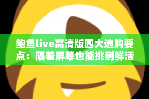 鲍鱼live高清版四大选购要点：隔着屏幕也能挑到鲜活优质好鲍鱼的实用指南