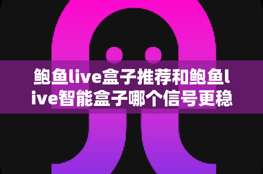 鲍鱼live盒子推荐和鲍鱼live智能盒子哪个信号更稳定？深度对比解析帮你选对不选贵