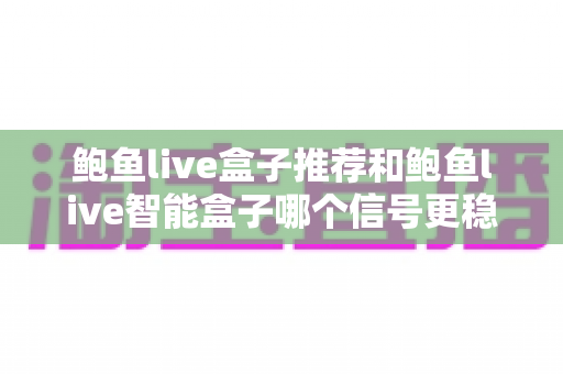 鲍鱼live盒子推荐和鲍鱼live智能盒子哪个信号更稳定？深度对比解析帮你选对不选贵