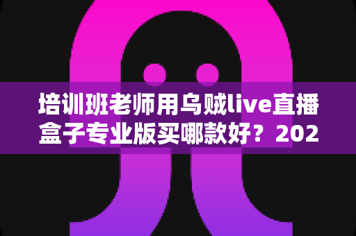 培训班老师用乌贼live直播盒子专业版买哪款好?2025年选购指南帮你一次选对型号 培训班老师用乌贼live直播盒子专业版买哪款好?2025年选购指南帮你一次选对型号