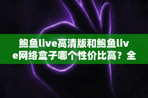 鲍鱼live高清版和鲍鱼live网络盒子哪个性价比高？全方位深度对比评测与选购指南