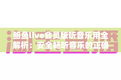 鲍鱼live会员版听音乐用全解析：安全畅听音乐的正确方式与避坑指南