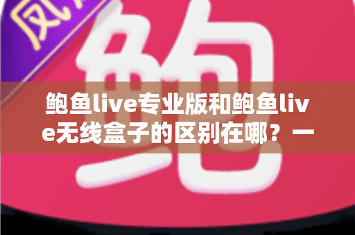 鲍鱼live专业版和鲍鱼live无线盒子的区别在哪？一文读懂两种版本差异与选购指南