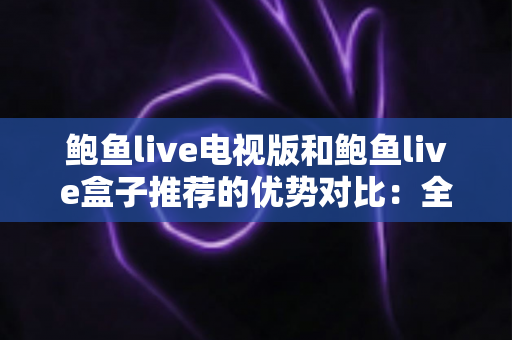 鲍鱼live电视版和鲍鱼live盒子推荐的优势对比：全面解析帮你选出最佳大屏观影方案