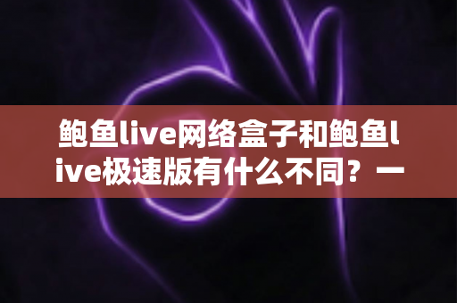 鲍鱼live网络盒子和鲍鱼live极速版有什么不同？一篇文章讲透两大版本差异与选择攻略