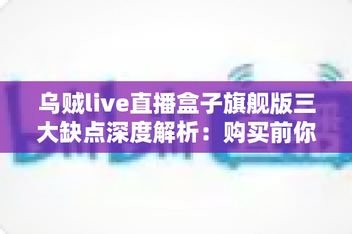 乌贼live直播盒子旗舰版三大缺点深度解析：购买前你必须知道的避坑指南