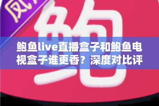 鲍鱼live直播盒子和鲍鱼电视盒子谁更香？深度对比评测，看完这篇再下单不踩坑