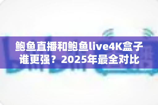 鲍鱼直播和鲍鱼live4K盒子谁更强？2025年最全对比评测与选购指南