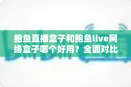 鲍鱼直播盒子和鲍鱼live网络盒子哪个好用?全面对比评测与实用选购指南 鲍鱼直播盒子和鲍鱼live网络盒子哪个好用?全面对比评测与实用选购指南