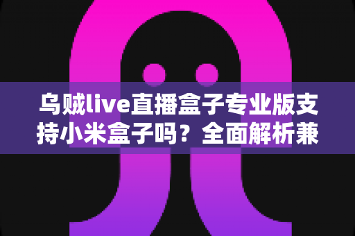 乌贼live直播盒子专业版支持小米盒子吗?全面解析兼容性、安装方法与使用体验 乌贼live直播盒子专业版支持小米盒子吗?全面解析兼容性、安装方法与使用体验